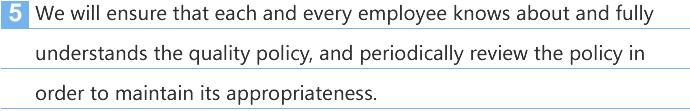 5. We will ensure that each and every employee knows about and fully understands the quality policy, and periodically review the policy in order to maintain its appropriateness.