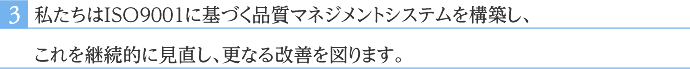 私たちはＩＳＯ９００１に基づく品質マネジメントシステムを構築し、これを継続的に見直し、更なる改善を図ります。