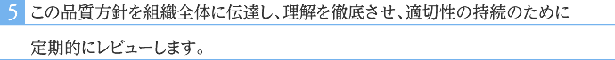 この品質方針を組織全体に伝達し、理解を徹底させ、適切性の持続のために定期的にレビューします。