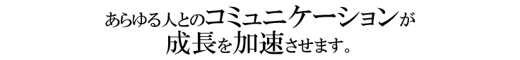 あらゆる人とのコミュニケーションが成長を加速させます。